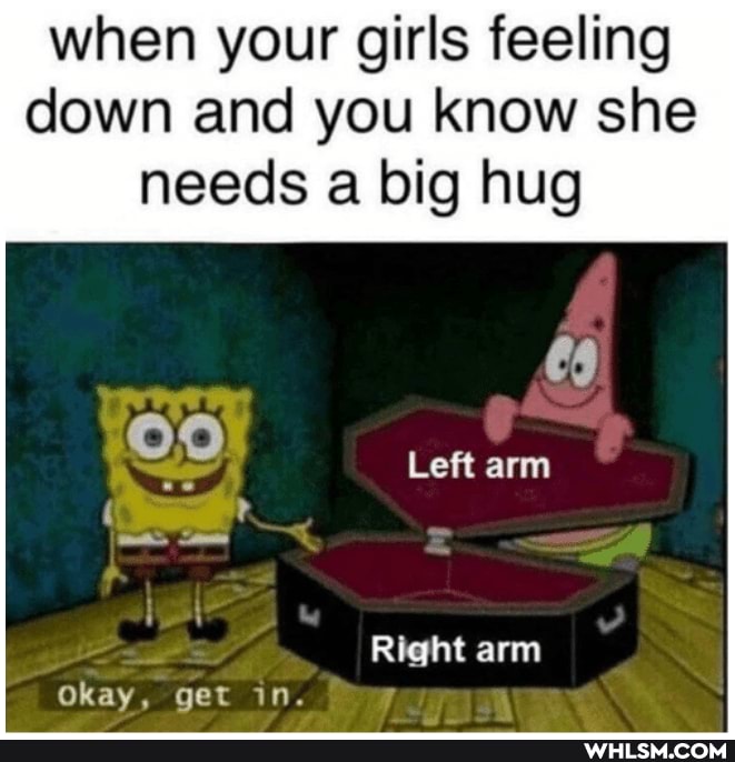 when your girls feeling down and you know she
needs a big hug
Left arm
Right arm
Okay, get in.