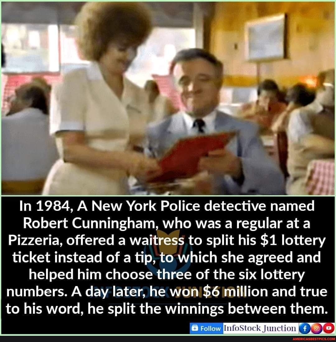 In 1984, AA New York Police detective named
Robert Cunningham, who was a regular at a
Pizzeria, offered a waitress to split his $1 lottery ticket instead of a tip, to which she agreed and helped him choose three of the six lottery numbers. A day later, he won! $6 million and true to his word, he split the winnings between them.