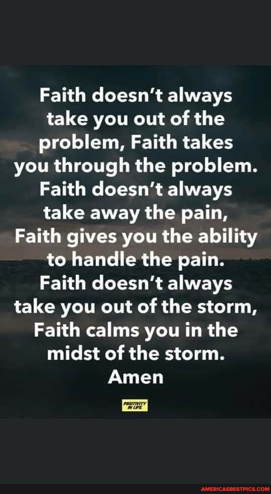 Faith doesn't always take you out of the problem, Faith takes you through the problem.
Faith doesn't always take away the pain,
Faith gives you the ability to handle the pain.
Faith doesn't always take you out of the storm,
Faith calms you in the midst of the storm.
Amen