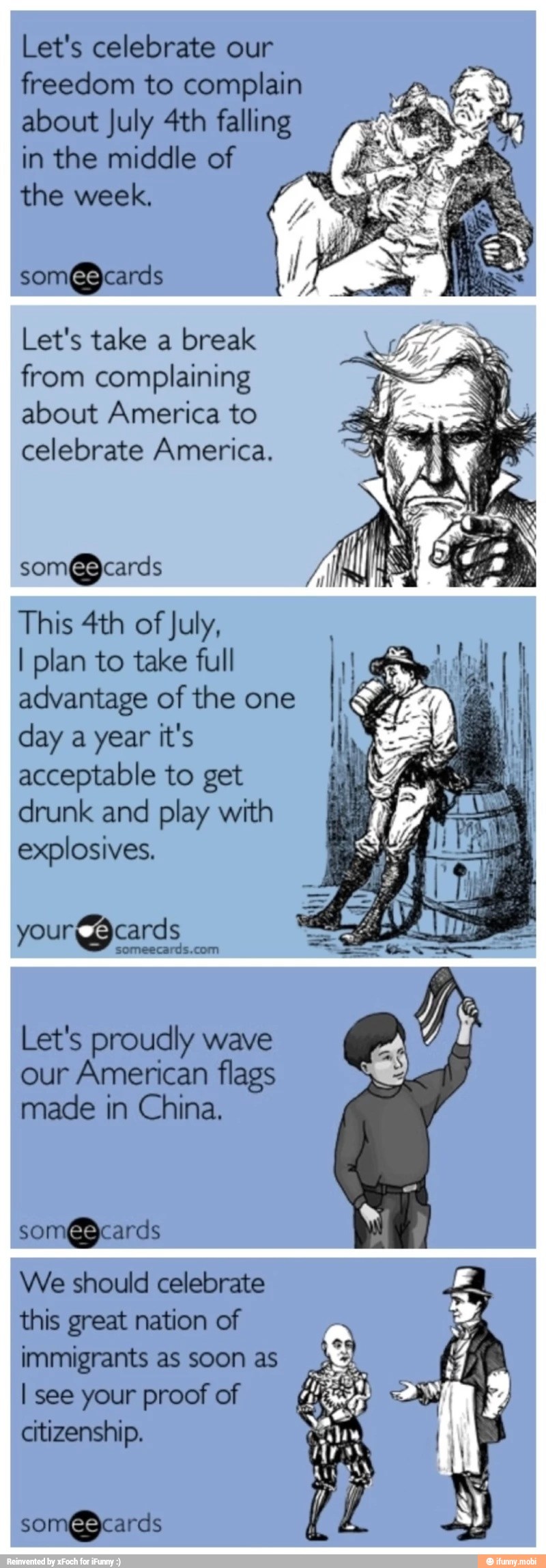 Let's celebrate our
freedom to complain
about July 4th falling
in the middle of
the week,
som@cards
Let's take a break
from complaining
about America to
celebrate America.
This 4th of
July,
I plan to take full
advantage of the one
day a year it's
acceptable to get
drunk and play with
explosives.
your cards
someecards.com
Let's proudly wave
our American flags