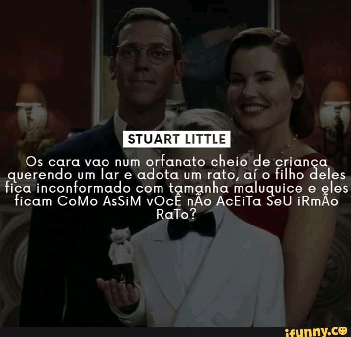 STUART LITTLE
Os cara vao num orfanato cheio de criança querendo um lar e adota um rato, aí o filho deles ica inconformado ficam com tamanha maluquice e eles
ficam CoMo AsSiM vOcÊ nÃo AcEiTa SeU iRmÃo aTo?
