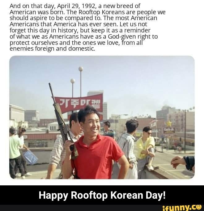 And on that day, April 29, 1992, a new breed of
American was born. The Rooftop Koreans are people we
should aspire to be compared to. The most American
Americans that America has ever seen. Let Us not
forget this day in history, but keep it as a reminder
of what we as Americahs have as a God-given right to
protect ourselves and the ones we love, from al
enemies foreign and domestic. - Happy Rooftop Korean Day!