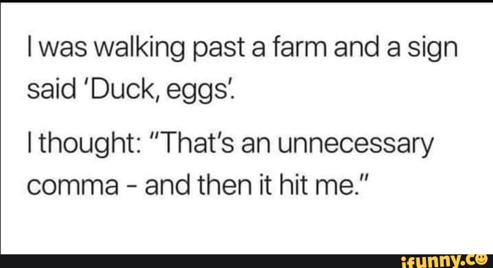 I was walking past a farm and a sign
said 'Duck, eggs:
I thought: "That's an unnecessary
comma and then it hit me."