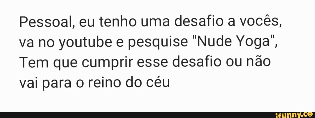 Pessoal, eu tenho uma desafio a vocês, va no youtube e pesquise "Nude Yoga",
Tem que cumprir esse desafio ou não vai para o reino do céu