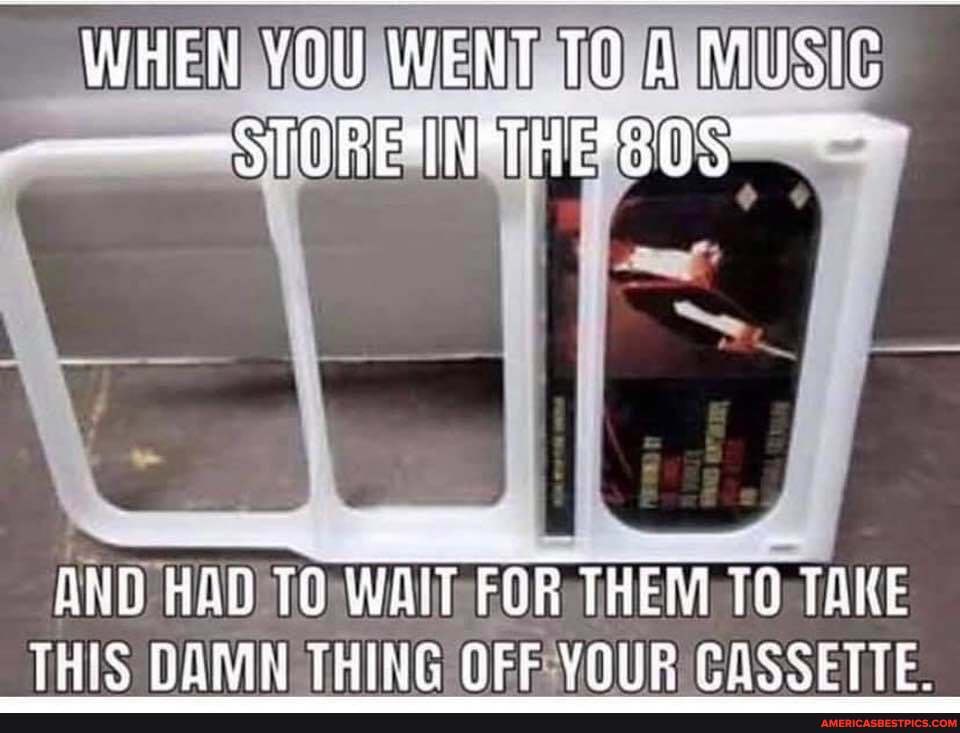 WHEN YOU WENT MUSIC
-STORE INMTHES0S
AND HAD TO WAiT FOR THEM TO TAKE THIS DAMN THING OFE YOUR CASSETTE.