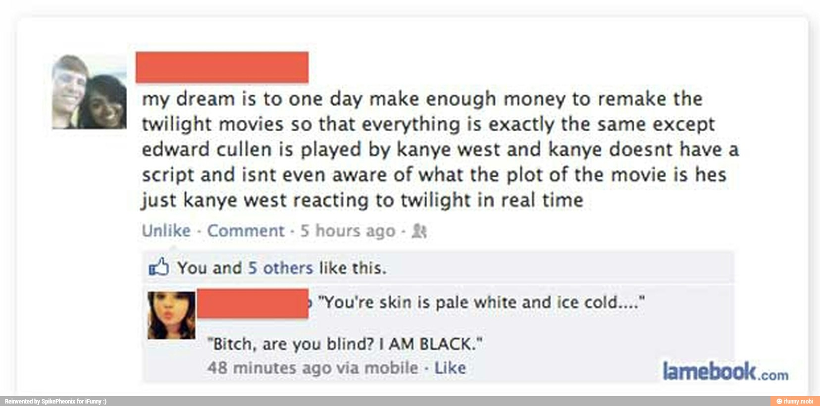 my dream is to one day make enough money to remake the
twilight movies so that everything is exactly the same except
edward cullen is played by kanye west and kanye doesnt have a
script and isnt even aware of what the plot of the movie is hes
just kanye west reacting to twilight in real time
Unlike
Comment
5 hours ago E) You and 5 others like this.
Eq al "You're skin is pale white and ice cold..."
"Bitch, are you blind? I AM BLACK."
48 minutes via mobile Like lamebook.com