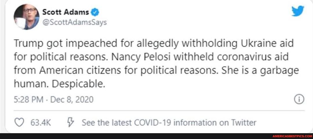 Scott Adams @
@ScottAdamsSays
Trump got impeached for allegedly withholding Ukraine aid for political reasons. Nancy Pelosi withheld coronavirus aid
from American citizens for political reasons. She is a garbage human. Despicable.
PM Dec 8, 2020
63.4K See the latest COVID-19 information on Twitter