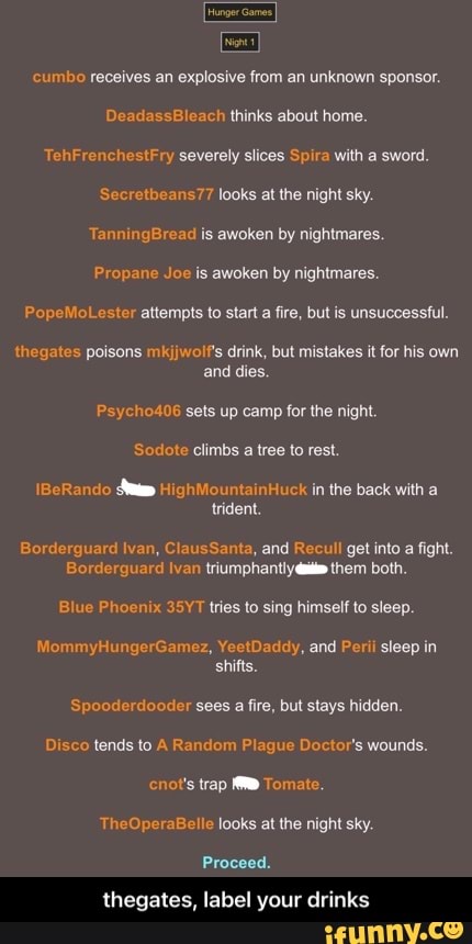 Hunger Game
'cumbo receives an explosive from an unknown sponsor.
DeadassBleach thinks about home.
To severely slices Spira with a sword.
Secrettbeans77 looks at the night sky.
ann ad is awoken by nightmares.
Propane Joe is awoken by nightmares.
PopeMoLester attempts to start a fire, but is unsuccessful.
thegates poisons mkjjwolf's drink, but mistakes it for his own and dies.
Psycho406 sets up camp for the night.
\BeRando HighMountainHuck in the back with a trident.
Borderguard Ivan, ClausSanta, and Recull get into a fight.
Bordlerguard Ivan triumphantly them both.
Blue Phoenix 35YT tries to sing himself to sleep.
my YeetDaddy, and Perii sleep in shifts.
Spooderdooder sees a fire, but stays hidden.
Disco tends to A Random Plague Doctor's wounds.
chot's trap Tomate.
TheOperaBelle looks at the night sky.
Proceed.
thegates, label your drinks - thegates, label your drinks