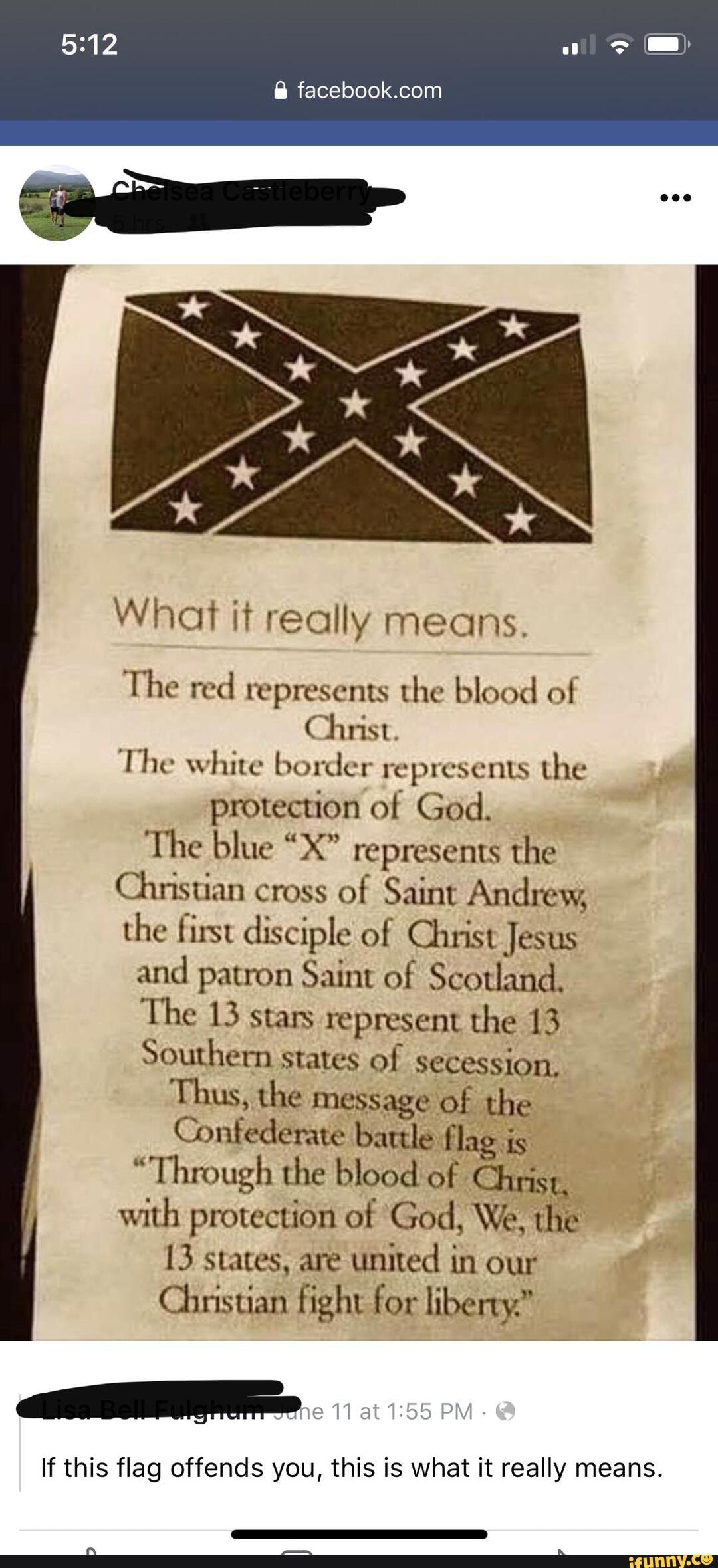 What it really means.
The red represents the blood of
Christ.
The white border represents the protection of God.
The blue "X" represents the
Chnisuan cross of Saint Andrey, the first disciple of Christ Jesus
and patron Saint of Scotland,
The 13 stars represent the 13
Southern states of secession,
Thus, the message of the
Confederate battle flag is
"Through the blood of Christ, with protection of 'God, We, the
13 states, are united in our
Chnistian fight for liberty."
If this flag offends you, this is what it really means.
