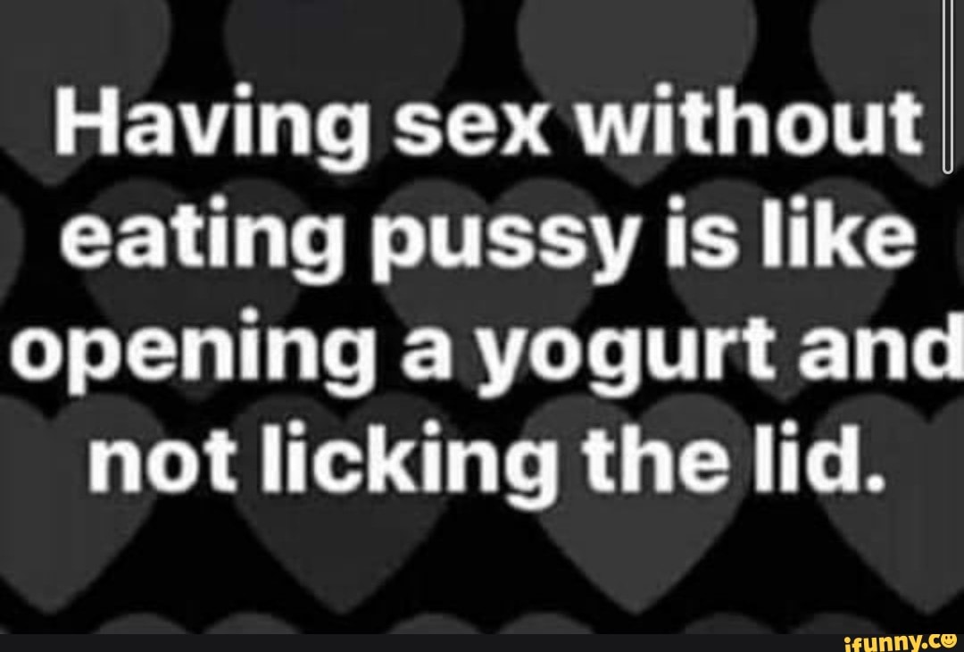 Having sex without eating pussy is like opening a yogurt and not licking  the lid. - iFunny