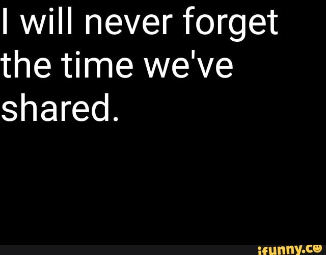 I will never forget the time we've shared.
