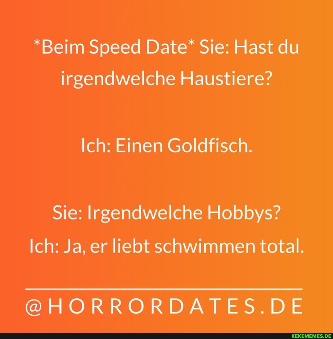 *Beim Speed Date* Sie: Hast du irgendwelche Haustiere?
Ich: Einen Goldfisch.
Sie: Irgendwelche Hobbys?
Ich: Ja, er liebt schwimmen total.
@HORRORDATES.DE