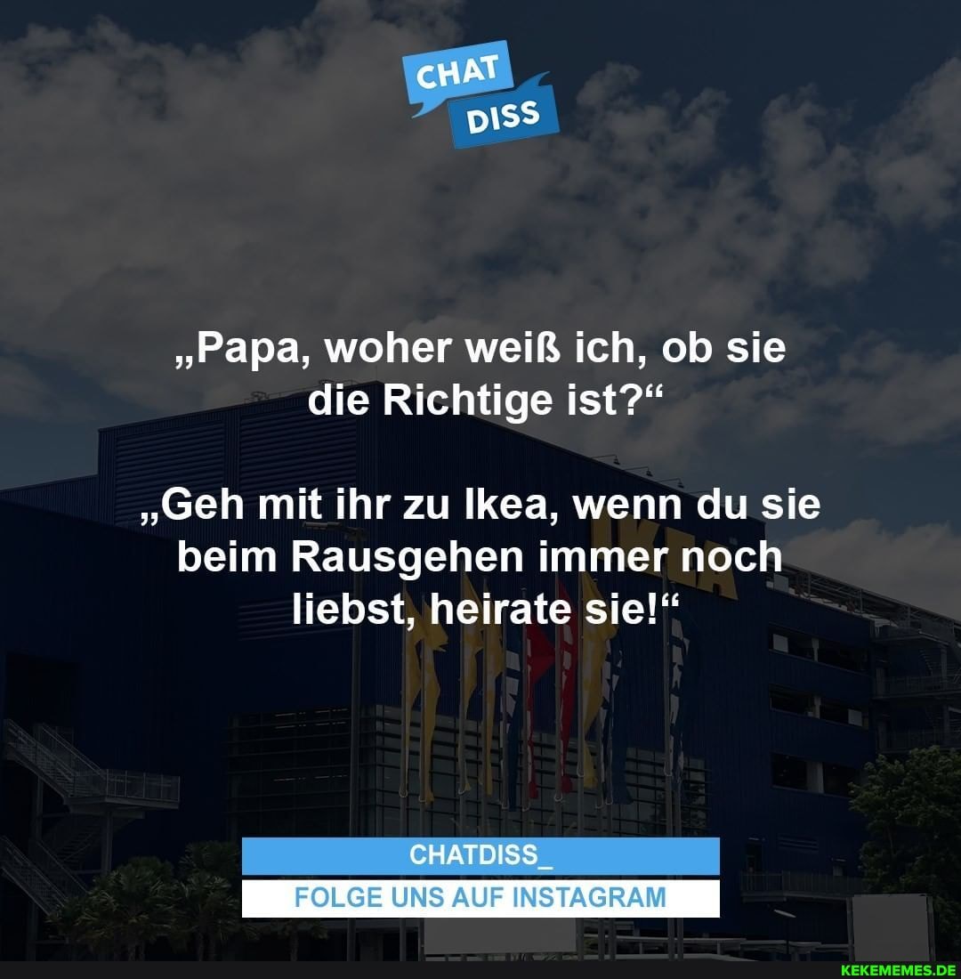 cHAT
"Papa, woher weiß ich, ob sie die Richtige ist?"
"Geh mit ihr zu Ikea, wenn du sie beim Rausgehen immer noch liebst, heirate sie!"
CHATDISS_
FOLGE UNS AUF INSTAGRAM