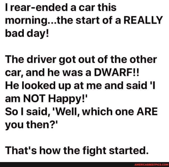 rear-ended a car this morning. ..tine start of a REALLY bad day!
The driver got out of the other car, and he was a DWARF!!
He looked up at me and said am NOT Happy!'
So said, 'Well, which one ARE you then?'
That's how the fight started.