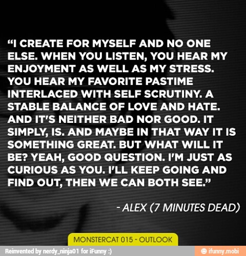 "I CREATE FOR MYSELF AND NO ONE
ELSE. WHEN YOU LISTEN, YOU HEAR MY
ENJOYMENT AS WELL AS MY STRESS.
YOU HEAR MY FAVORITE PASTIME
INTERLACED WITH SELF SCRUTINY. A
STABLE BALANCE OF LOVE AND HATE.
AND IT'S NEITHER BAD NOR GOOD. IT
SIMPLY, IS. AND MAYBE IN THAT WAY IT IS
SOMETHING GREAT. BUT WHAT WILL IT
BE? YEAH, GOOD QUESTION. I'M JUST AS
CURIOUS AS YOU. I'LL KEEP GOING AND
FIND OUT, THEN WE CAN BOTH SEE."
ALEX (7 MINUTES DEAD)
MONSTERCAT 0 UTLOOK