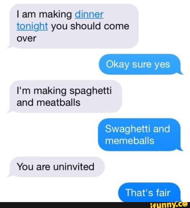 I am making d_i_n_nç_r
Logigbl you should come
over
I'm making spaghetti
and meatballs
Swaghetti and
memeballs
You are uninvited