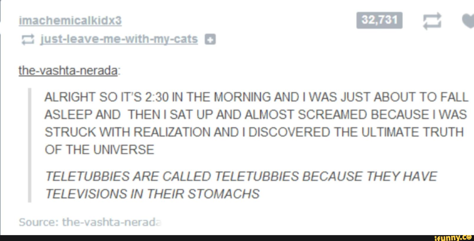 ALRIGHT SO ÍT'S 2:30 IN THE MORNING AND I WAS JUST ABOUT TO FALL
ASLEEP AND THEN I SAT UP AND ALMOST SCREAMED BECAUSE I WAS
STRUCK WITH REALIZATION AND I DISCOVERED THE ULTIMATE TRUTH
OF THE UNNERSE
TELETUBBIES ARE CALLED TELETUBBIES BECAUSE THE Y HA VE
TELEVISIONS IN THEIR S TOMACHS