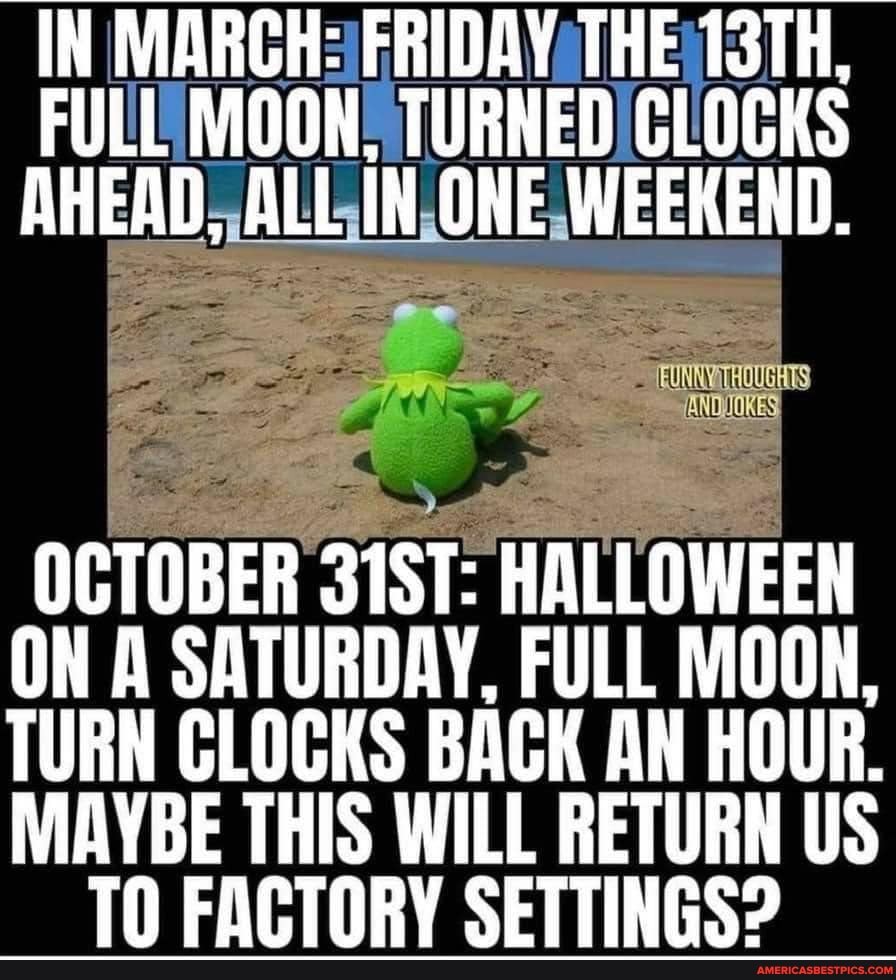 IN MARCH: FRIDAY THE 13TH,
FULL MOON, TURNED CLOCKS AHEAD, ALL IN ONE WEEKEND.
OCTOBER 31ST: HALLOWEEN ON A SATURDAY, FULL MOON,
TURN CLOCKS BACK AN HOUR.
MAYBE THIS WILL RETURN US TN FARTARY SETTINGS?
