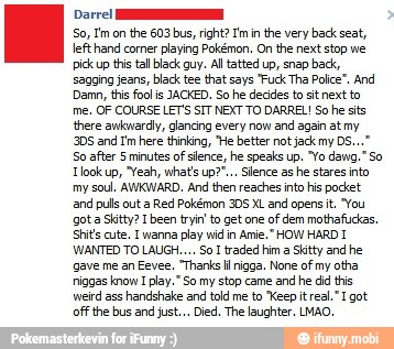 Dare!
the 603 bus, right? Im in
the very back seat,
lefthand corner
playing Pokémon. On the next stop we
ick up this tal black guy. Al tatted up, snap back,
sagging jeans, black tee that says "Fuck Tha Police", And
Damn, this fool is JACKED. So he decides to sitnext to
me, OF COURSE LET'S SIT NEXT TO DARREL! So he sits
there awkwardly, glancing every now
and again at my
305 and Im here thinking, "He better not jack my DS.
So after 5 minutes of slence, he speaks up. "Yo dang." So
Tlook up, "Yeah, whats up""... Silence ashe stares into
my soul. AWKWARD. And then reaches into his pocket
and pulls out a
Red Pokémon 30S XL and opens it. "You
gota Skity? 1 been tryin to get one
of dem mothafuckas.
Shits cute. I wanna
play wid
in Amie." HOW HARD I
WANTED TO LAUGH.... So I traded him a
Skitty and he
gave me an Eevee, "Thanks ll nigga. None of
my otha:
riggas know
I
play." So my stop came
and he did his
weird ass
handshake and told me to "Keep itreal."I got
off the bus and just... Died. The laughter. LMAO.