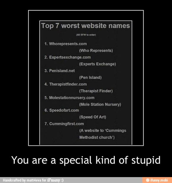 Top 7 worst website names
1. Whorepresents.com
(Who Represents)
2. Expertsexchange.com
(Experts Exchange)
(Pen Island)
4. Therapistfinder.com
(Therapist Finder)
(Speed Of Art)
7. Cummingfirst.com
You are a special kind of stupid - You are a special kind of stupid