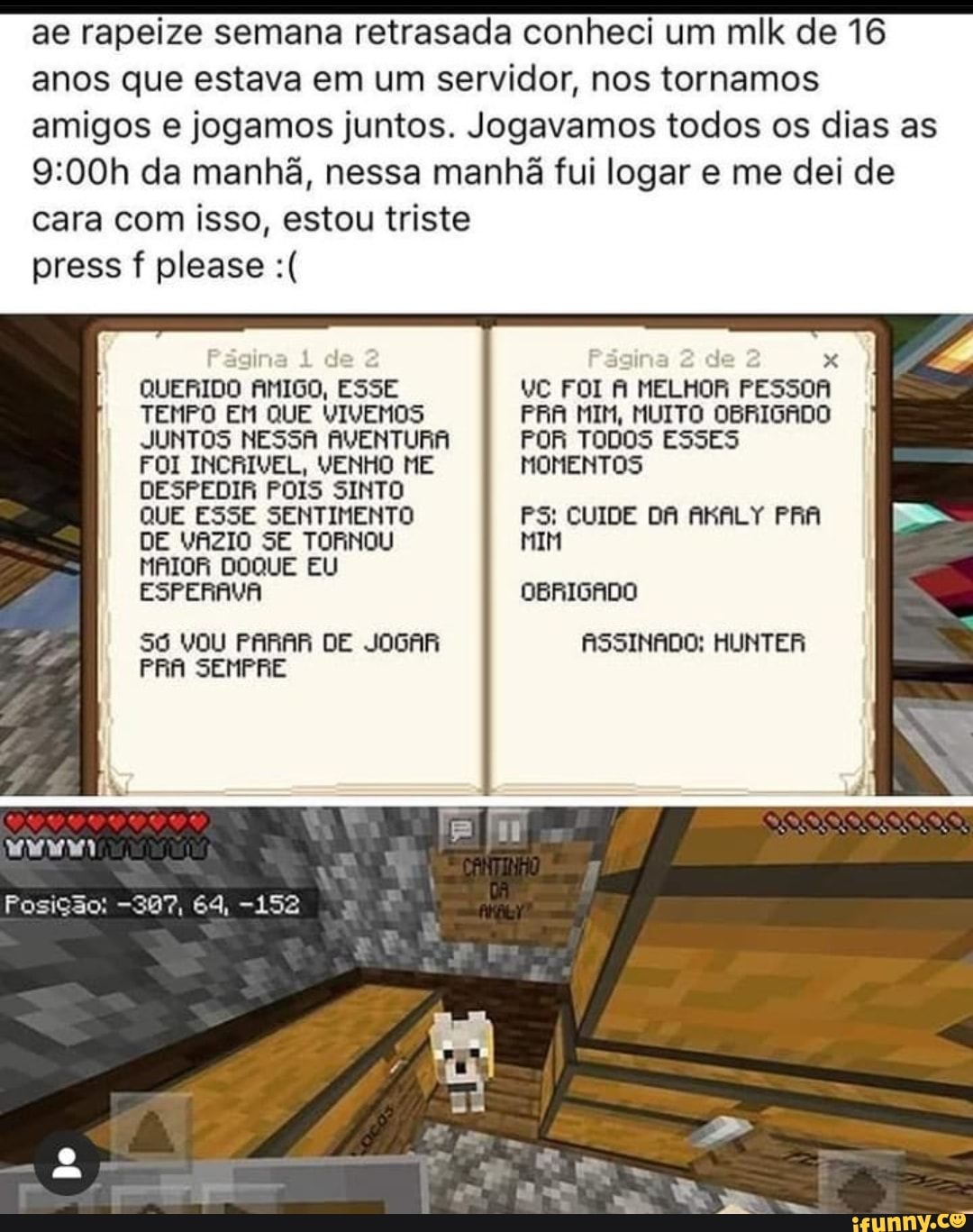 ae rapeize semana retrasada conheci um mlk de 16
anos que estava em um servidor, nos tornamos
amigos e jogamos juntos. Jogavamos todos os dias as
9:00h da manhã, nessa manhã fui logar e me dei de
cara com isso, estou triste
gina 1 de
3
a
x
QUERIDO AMIGO, ESSE VC FOI A MELHOR PESSOA
TEMPO EM QUE VIVEMOS PRA MIM, MUITO OBRIGADO
JUNTOS NESSA AVENTURA POR TODOS ESSES
FOI INCRIVEL, VENHO ME MOMENTOS
DESPEDIR POIS SINTO
QUE ESSE SENTIMENTO PS: CUIDE DA AKALY PRA
Só VOU PARAR DE JOGAR ASSINADO: HUNTER