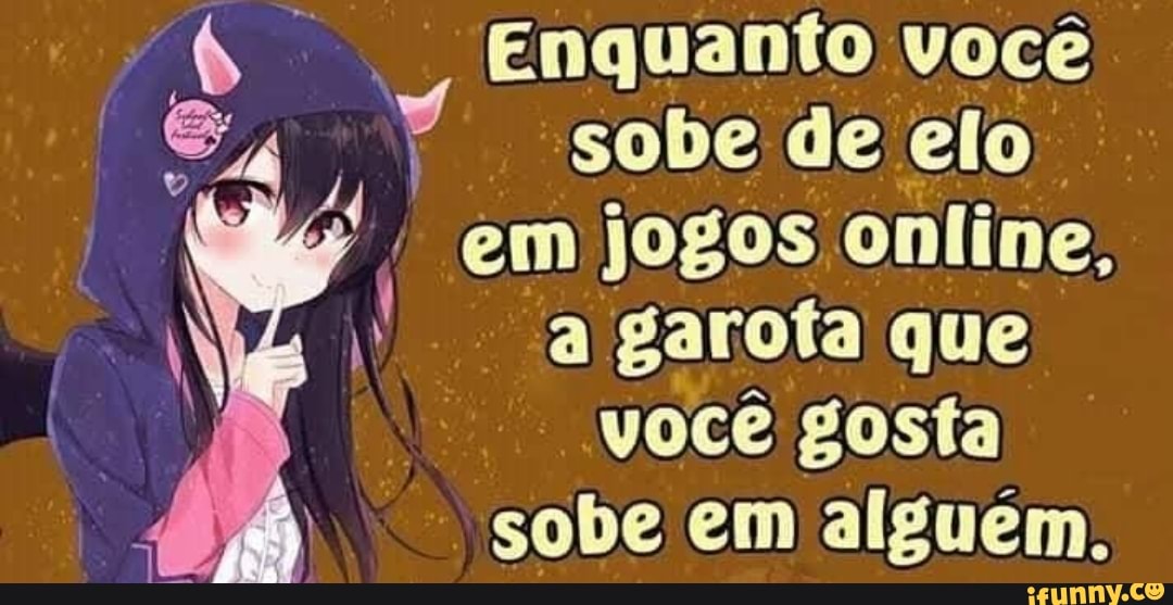 Enquanto você
sobe de elo I
em jogos online,
a
garota que
voce gosta
sobe em alguem.