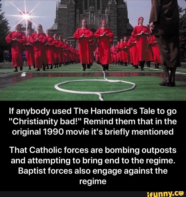 If anybody used The Handmaid's Tale to go
"Christianity bad!" Remind them that in the
original 1990 movie it's briefly mentioned
That Catholic forces are bombing outposts
and attempting to bring end to the regime.
Baptist forces also engage against the
regime - That Catholic forces are bombing outposts and attempting to bring end to the regime. Baptist forces also engage against the regime
