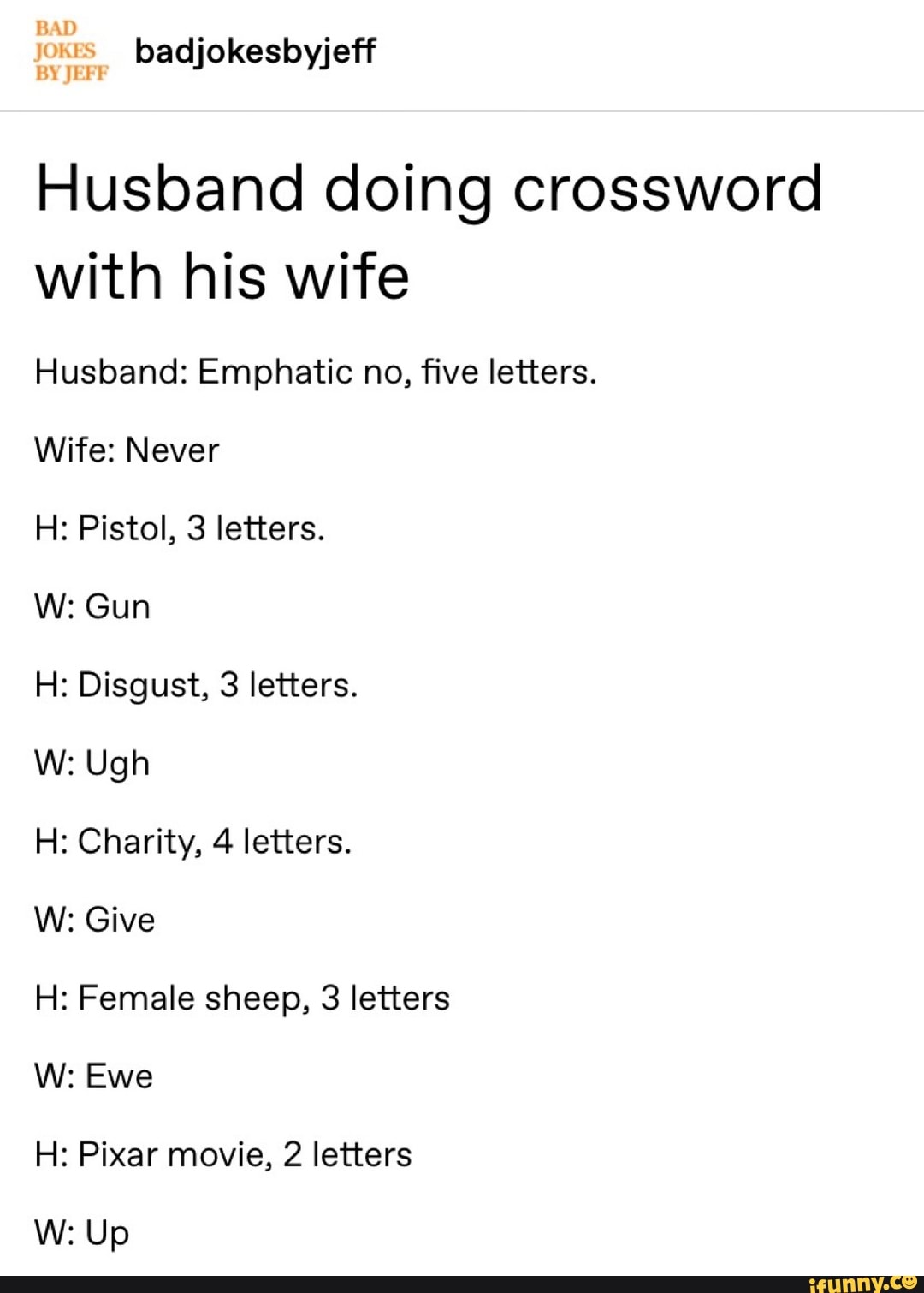Husband doing crossword
with his wife
Husband: Emphatic no, five letters.
Wife: Never
H: Pistol, 3 letters.
H: Disgust, 3 letters.
H: Charity, 4 letters.
W: Give
H: Female sheep, 3 letters
H: Pixar movie, 2 letters