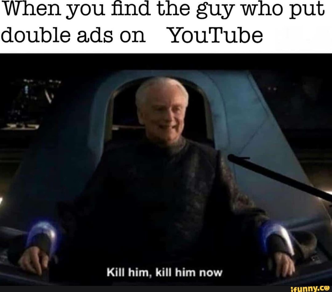 When you find the guy who put
double ads on YouTube
Kill him, kill him now
h