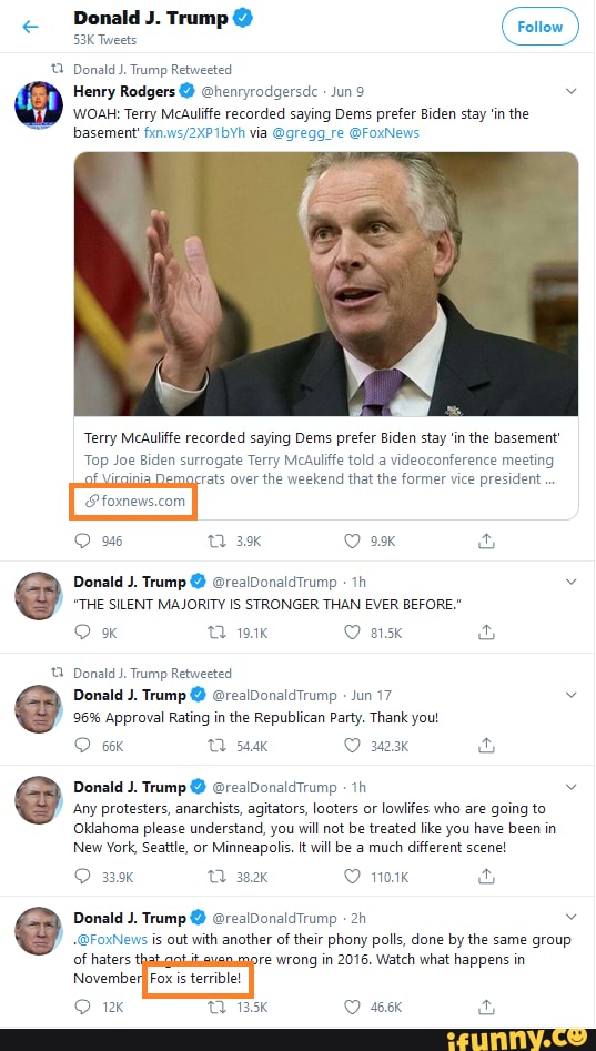 Donald J. Trump
Tweets
Donald J. Trump Retweeted
Henry Rodgers @ @henryrodgersde Jun 9
WOAH: Terry McAuliffe recorded saying Dems prefer Biden stay 'in the
basement via @gregg_re @FoxNews
Terry McAuliffe recorded saying Dems prefer Biden stay 'in the basement'
Top Joe Biden surrogate Terry McAuliffe told a videoconference meeting
rats over the weekend that the former vice president
Donald J. Trump @ @realDonaldTrump
"THE SILENT MAJORITY IS STRONGER THAN EVER BEFORE."
9% 191k 815k
Donald J. Trump Retweeted
Donald J. Trump @ @realDonaldTrump Jun 17
96% Approval Rating in the Republican Party. Thank yout
544k O 323K
Donald J. Trump @ @realDonaldTrump
Any protesters, anarchists, agitators, looters or lowlifes who are going to
Oklahoma please understand, you will not be treated like you have been in
New York, Seattle, or Minneapolis. it will be a much different scene!
339k 382k 101K Donald J. Trump @ @realDonaldTrump
@FoxNews is out with another of their phony polls, done by the same group
of haters
Novembei
re wrong in 2016. Watch what happens in