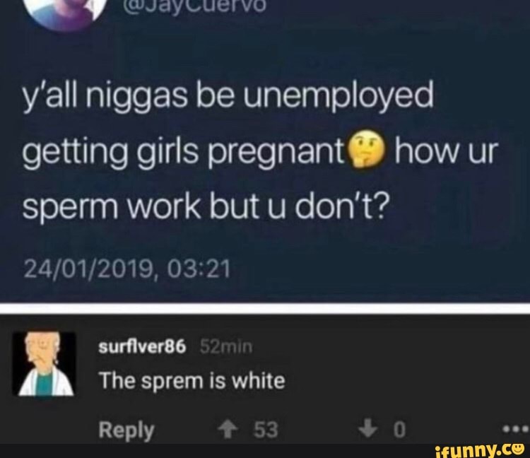 y'all niggas be unemployed
getting girls pregnant how ur
sperm work but u don't?
24/01/2019, 03:21
The sprem is white
Reply