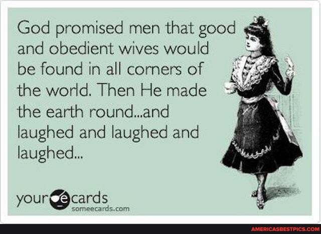 God promised men that good and obedient wives would
be found in all corners of the world. Then He made the earth round..and laughed and laughed and laughed...