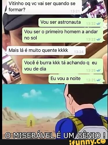 Vitinho oq vc vai ser quando se
formar?
Vou ser astronauta
Vou ser
o primeiro homem a andar
no sol
Mais lá é muito quente kkkk
II
Você é burra kkk tá achando q eu
Eu vou a noite
o