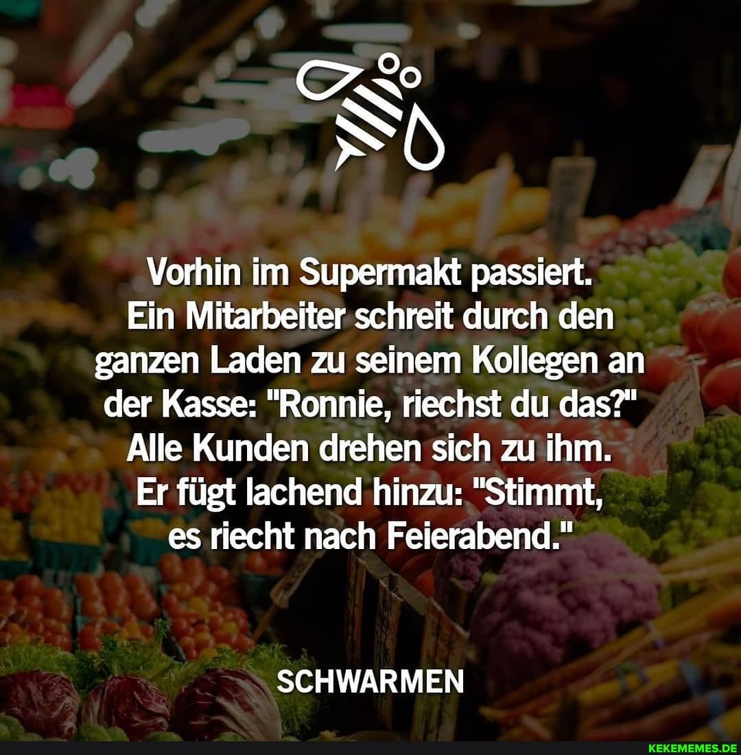 Vorhin im Supermakt passiert.
Ein Mitarbeiter schreit durch den ganzen Laden zu seinem Kollegen an der Kasse; "Ronnie, riechst du .das?"
Alle Kunden drehen sich zu ihm.
Er fügt lachend hinzu: "Stimmt,
es riecht nach Feierabend."
SCHWARMEN