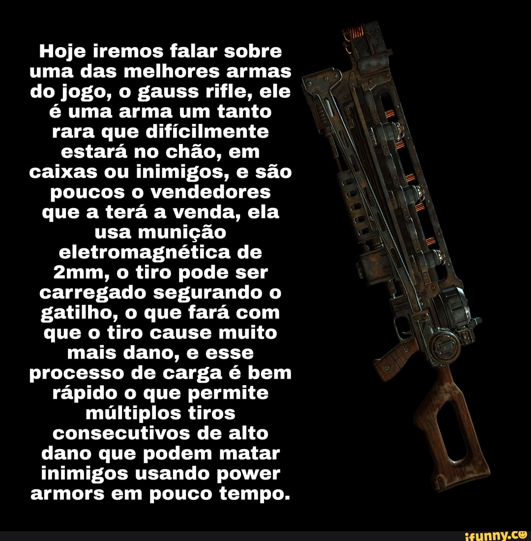 Hoje iremos falar sobre uma das melhores armas do jogo, o gauss rifle, ele
é uma arma um tanto rara que dificilmente estará no chão, em caixas ou inimigos, e são poucos o vendedores que a terá a venda, ela usa munição eletromagnética de o tiro pode ser
carregado segurando o
gatilho, o que fará com
que o tiro cause muito mais dano, e esse processo de carga é bem rápido o que permite múltiplos tiros consecutivos de alto dano que podem matar inimigos usando power armors em pouco tempo.