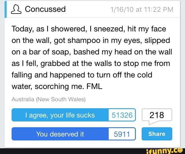 Today, as I showered, I sneezed, hit my face
on the wall, got shampoo in my eyes, slipped
on a bar of soap, bashed my head on the wall
as I fell, grabbed at the walls to stop me from
falling and happened to turn off the cold
water, scorching me. FML
Aushaha (New South Wales)
I agree, your life sucks 51326 218