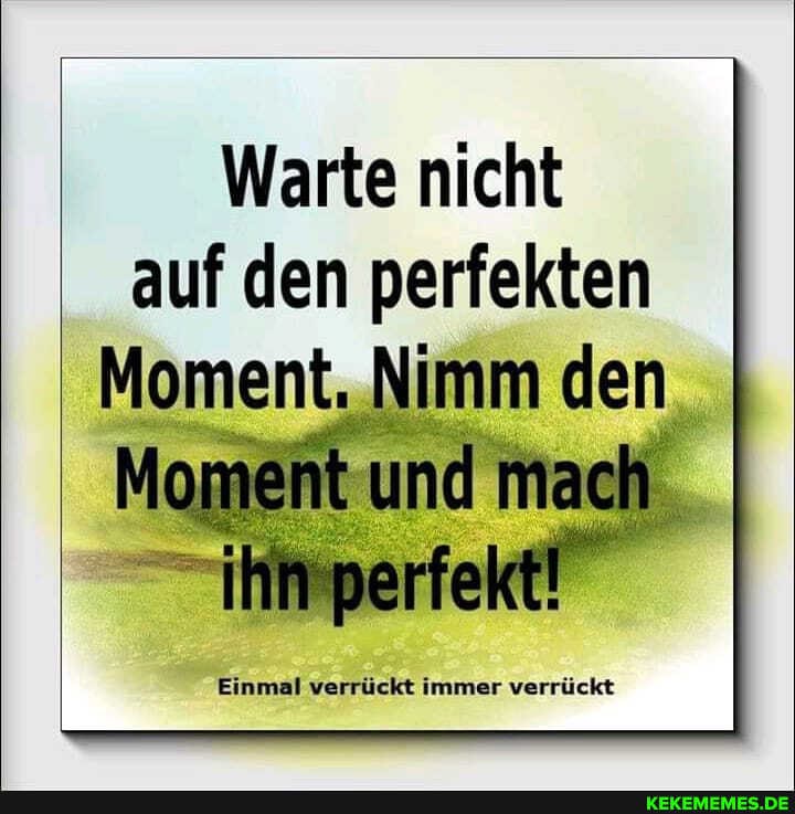 Warte nicht auf den perfekten
Moment mach
Einmal verrückt immer verrückt