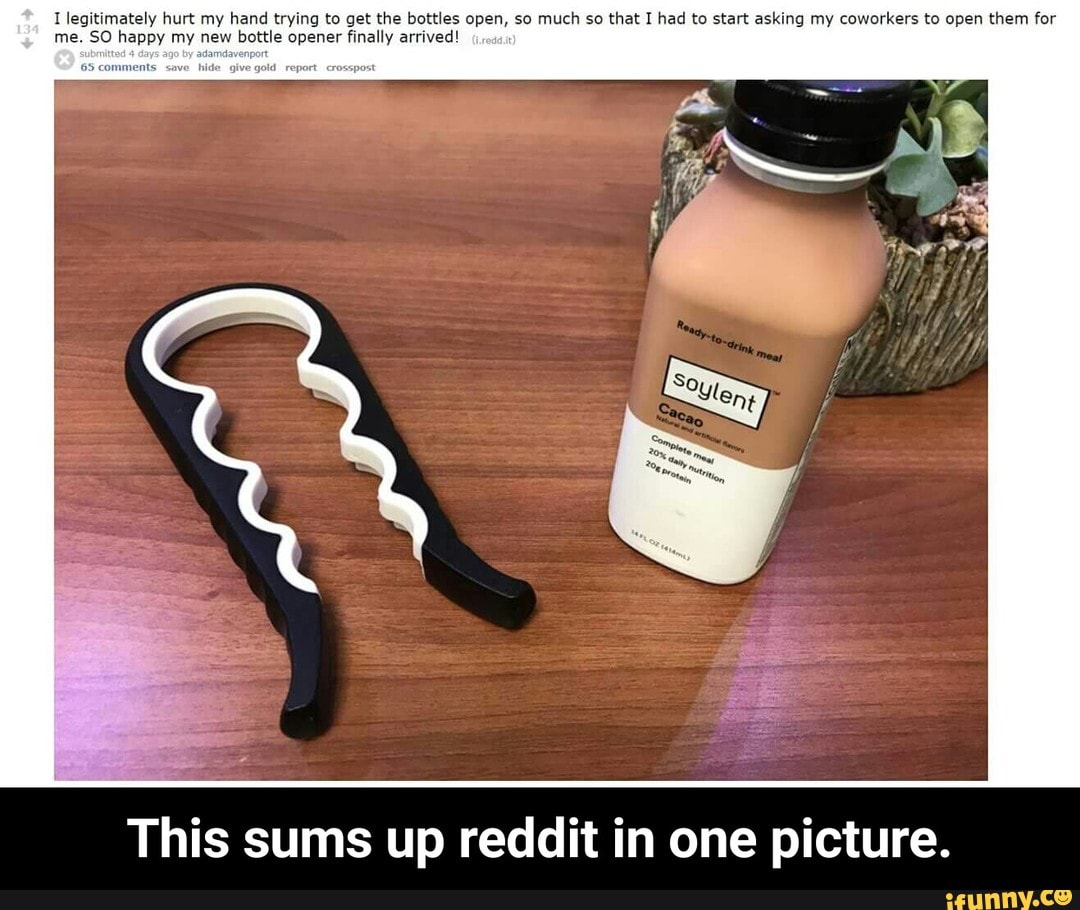 [legitimately hurt my hand trying to get the bottles open, so much so that] had to start asking my coworkers to open them for
me. 50 happy my new bottle opener finally arrived'
.
,.
This sums up reddit in one picture. - This sums up reddit in one picture.