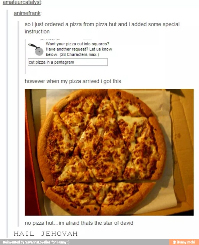 animefrank
so i just ordered a pizza from pizza hut and i added some special
instruction
Want your pizza cut into squares?
Have another request? Let us know
below. (28 Characters max.)
cut pizza in a pentagram
however when my pizza arrived I got this
no pizza hut...im afraid thats the star of david
HAIL JEHOVAH