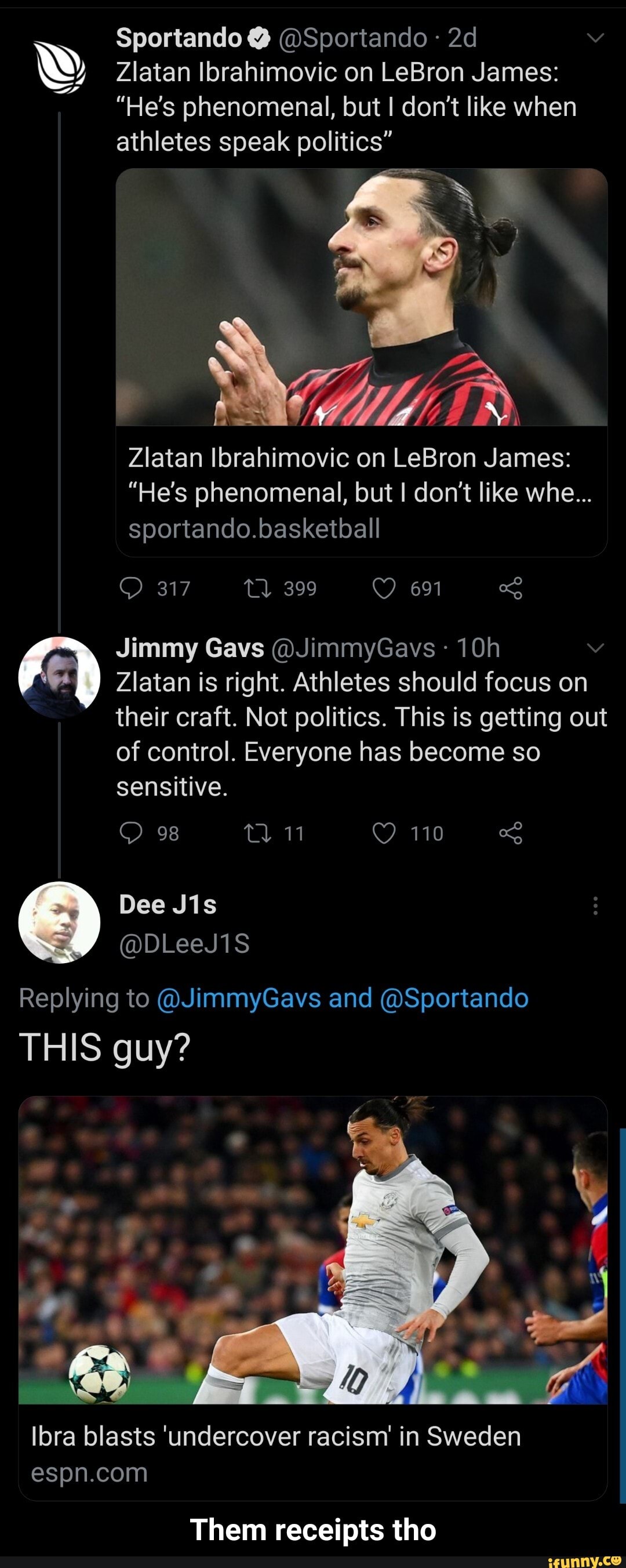 Sportando @ @Sportando
Zlatan Ibrahimovic on LeBron James:
"He's phenomenal, but don't like when athletes speak politics"
Zlatan Ibrahimovic on LeBron James:
"He's phenomenal, but I don't like whe...
sportando.basketball
317 399 691
Jimmy Gavs @JimmyGavs
Ziatan is right. Athletes should focus on their craft. Not politics. This is getting out
of control. Everyone has become so sensitive.
98
110
Replying to @JimmyGavs and @Sportando
THIS guy?
Ibra blasts 'undercover racism' in Sweden
Them receipts tho - Them receipts tho
