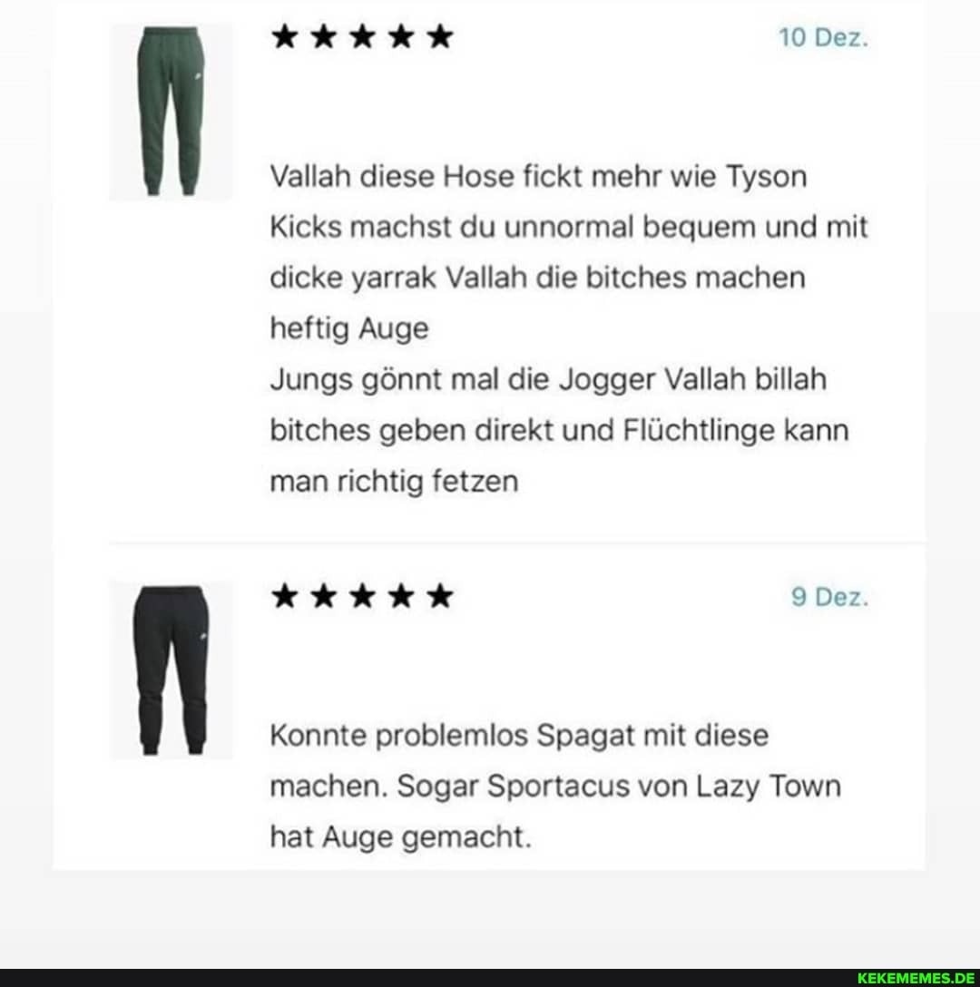 10 Dez.
Vallah diese Hose fickt mehr wie Tyson
Kicks machst du unnormal bequem und mit dicke yarrak Vallah die bitches machen heftig Auge
Jungs gönnt mal die Jogger Vallah billah bitches geben direkt und Flüchtlinge kann man richtig fetzen
Den.
Konnte problemlos Spagat mit diese machen. Sogar Sportacus von Lazy Town hat Auge gemacht.