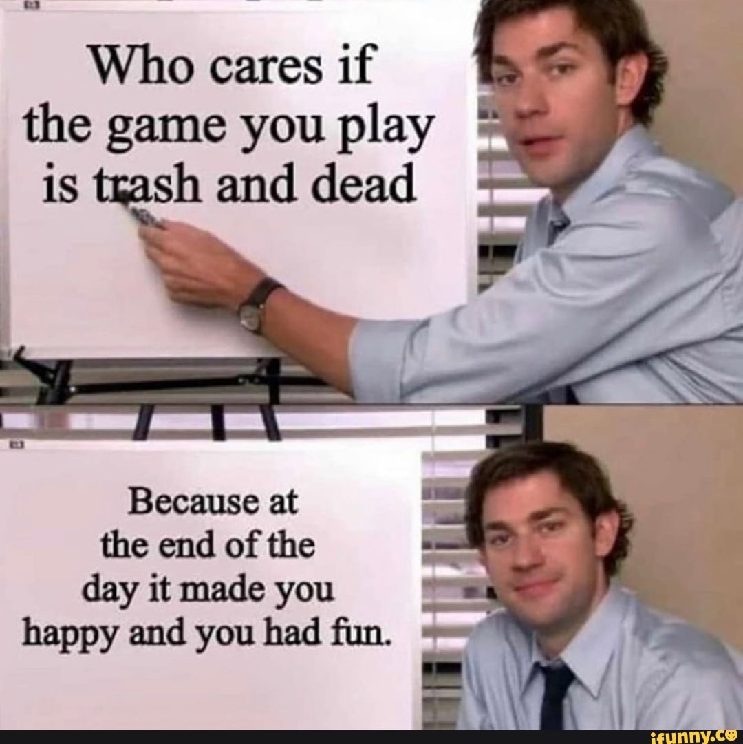 Who cares if
the game you play
is trash and dead
the end of the
day it made you Las
happy and you had fun.