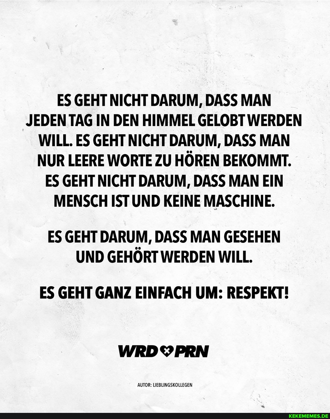 ES GEHT NICHT DARUM, DASS MAN JEDEN TAG IN DEN HIMMEL GELOBT WERDEN WILL. ES GEHT NICHT DARUM, DASS MAN NUR LEERE WORTE ZU HÖREN BEKOMMT.
ES GEHT NICHT DARUM, DASS MAN EIN MENSCH IST UND KEINE MASCHINE.
ES GEHT DARUM, DASS MAN GESEHEN UND GEHORT WERDEN WILL.
ES GEHT GANZ EINFACH UM: RESPEKT!
AUTOR LIEBLINGSKOLLEGEN