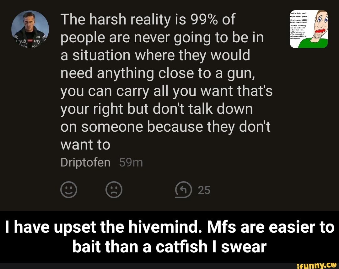 The harsh reality is 99% of people are never going to be in
a situation where they would
need anything close to a gun,
you can Carry all you want that's
your right but don't talk down
on someone because they don't
want to
Driptofen
I have upset the hivemind. Mfs are easier to bait than a catfish I swear - I have upset the hivemind. Mfs are easier to bait than a catfish I swear