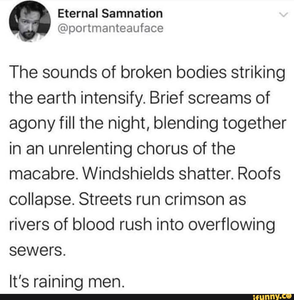 The sounds of broken bodies striking the earth intensify. Brief screams of agony fill the night, blending together in an unrelenting chorus of the macabre. Windshields shatter. Roofs collapse. Streets run crimson as rivers of blood rush into overflowing sewers.
It's rainina men.