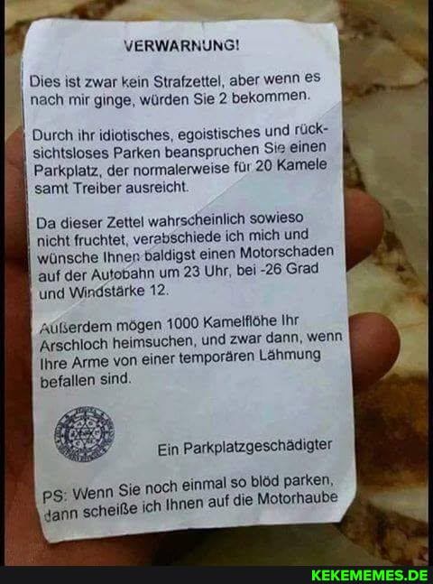 VERWARNUNG!
Dies ist zwar kein Strafzettel, aber wenn eS nach mir ginge, würden Sie 2 bekommen.
Durch ihr idiotisches, egoistisches und rück- sichtsloses Parken beanspruchen Sis einen
Parkplatz, der normalerweise für 20 Kamele samt Treiber ausreicht.
Da dieser Zettel wahrscheinlich sowieso nicht fruchtet, verabschiede ich mich und wünsche Ihner baldigst einen Motorschaden auf der Autobahn um 23 Uhr, bei -26 'Grad und Windstärke 12.
'Aüßerdem mögen 1000 Kameiflöhe Ihr
Arschloch heimsuchen, und zwar dann, wenn
Ihre Arme von einer temporären Lähmung
befallen sind.
Ein Parkplatzgeschädigter
pS: Wenn Sie noch 'ch einmal Innen auf so blöd parken, Motorhaube
'dann scheiße ich Ihnen auf die Motorhaube