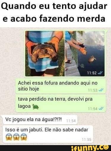 Quando eu tento ajudar
e
acabo fazendo merda
Achei essa fofura andando aqui no
sítio hoje
tava perdido na terra, devolvi pra
lagoa ta
Isso é um jabuti. Ele não sabe nadar