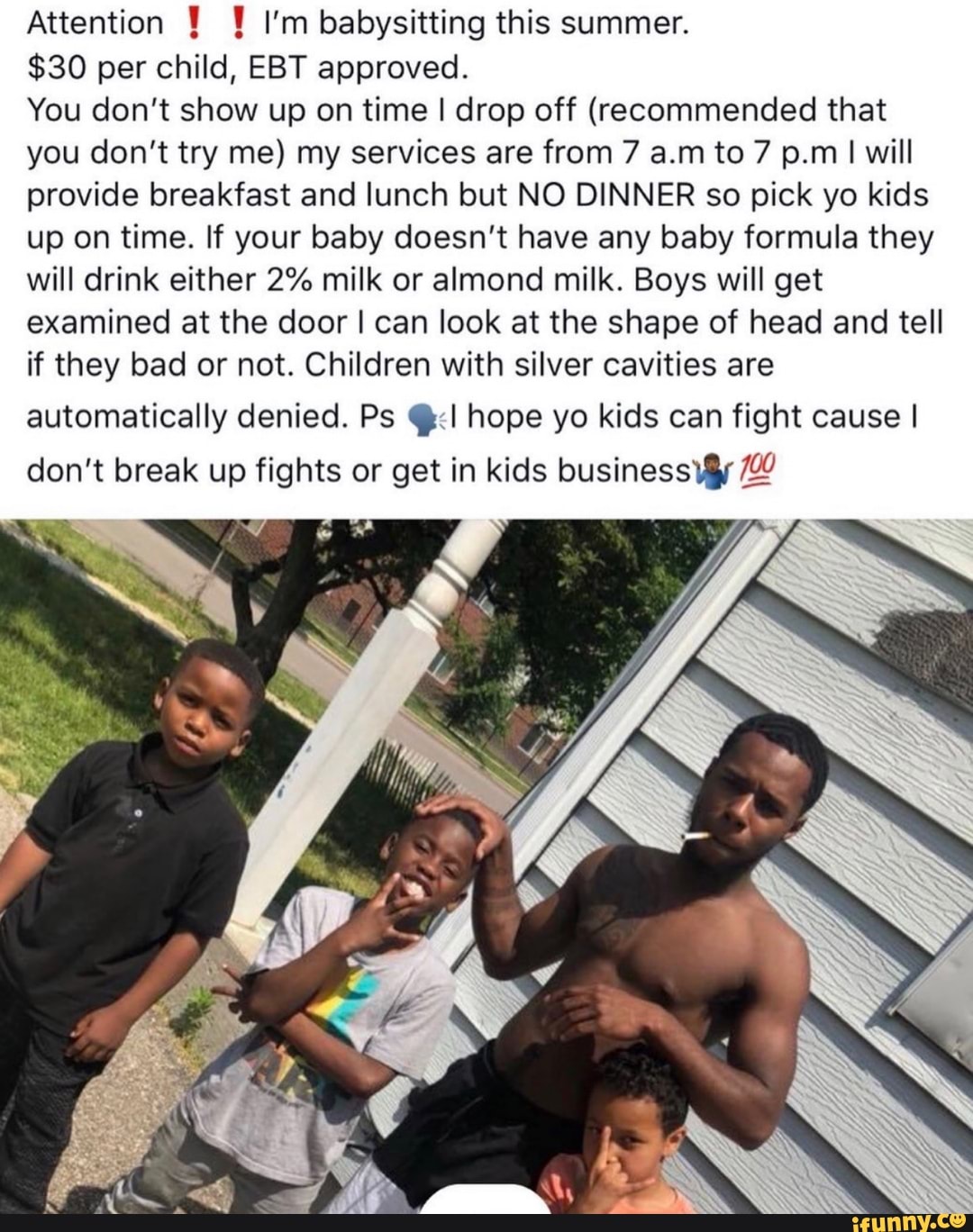 Attention Y 1 I'm babysitting this summer.
$30 per child, EBT approved.
You don't show up on time I drop off (recommended that
you don't try me) my services are from 7 a.m to 7 p.m I will
provide breakfast and lunch but NO DINNER so pick yo kids
up on time. If your baby doesn't have any baby formula they
will drink either 2% milk or almond milk. Boys will get
examined at the door I can look at the shape of head and tell
if they bad or not. Children with silver cavities are
automatically denied. Ps @:<I hope yo kids can fight cause I
don't break up fights or get in kids business \@y 2
