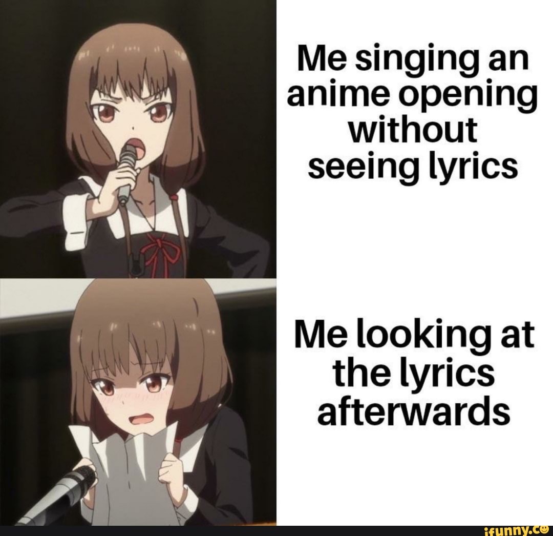 Me singing an anime opening without seeing lyrics Me looking at the lyrics  afterwards 