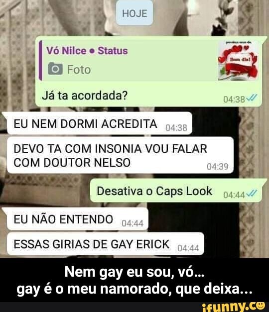 I
4
E NEM DORMI ACREDITA
DEVO TA COM INSONIA VOU FALAR
COM DOUTOR NELSO
Desativa o Caps Look
EU NÃO ENTENDO
ESSAS GIRIAS DE GAY ERICK
gay é o meu namorado, que deixa... - Nem gay eu sou, vó… gay é o meu namorado, que deixa...